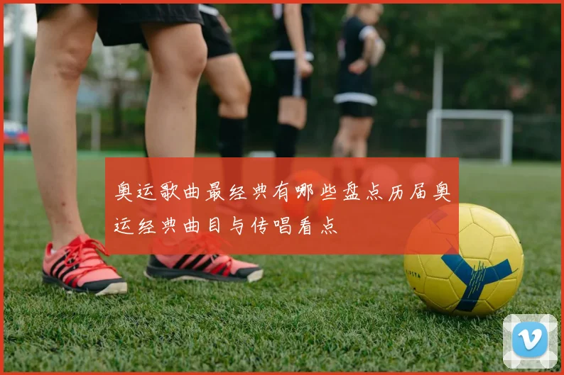 奥运歌曲最经典有哪些盘点历届奥运经典曲目与传唱看点