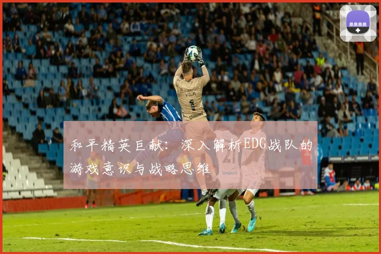 和平精英巨献：深入解析EDG战队的游戏意识与战略思维