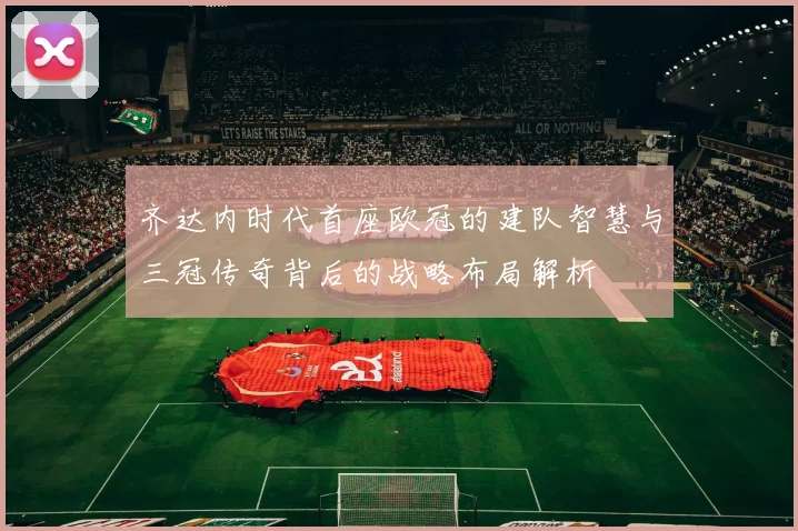 齐达内时代首座欧冠的建队智慧与三冠传奇背后的战略布局解析