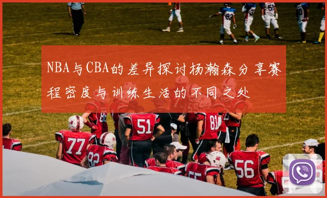 NBA与CBA的差异探讨杨瀚森分享赛程密度与训练生活的不同之处