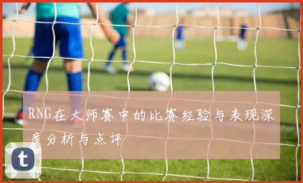 RNG在大师赛中的比赛经验与表现深度分析与点评