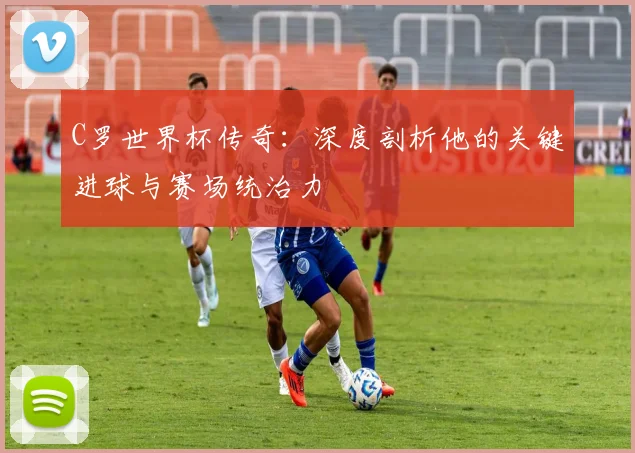 C罗世界杯传奇：深度剖析他的关键进球与赛场统治力