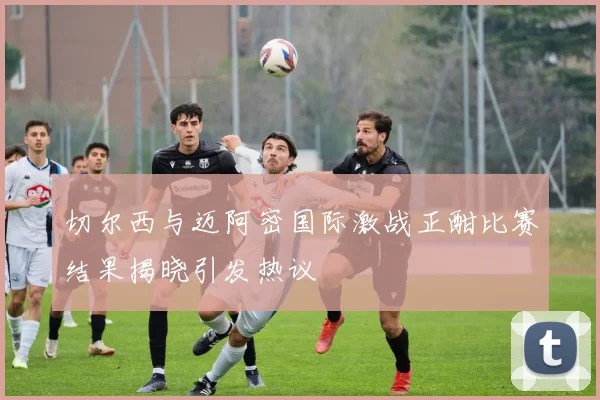 切尔西与迈阿密国际激战正酣比赛结果揭晓引发热议