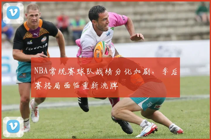 NBA常规赛球队战绩分化加剧，季后赛格局面临重新洗牌