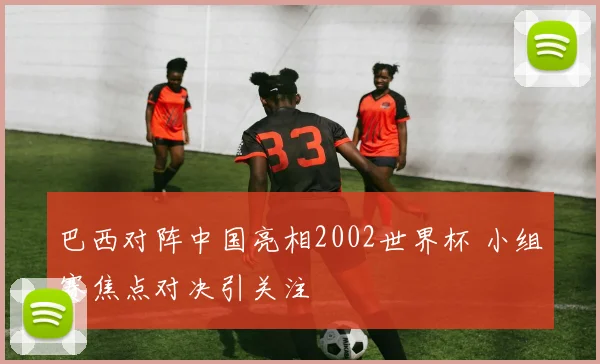 巴西对阵中国亮相2002世界杯 小组赛焦点对决引关注