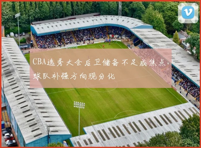 CBA选秀大会后卫储备不足成焦点，球队补强方向现分化