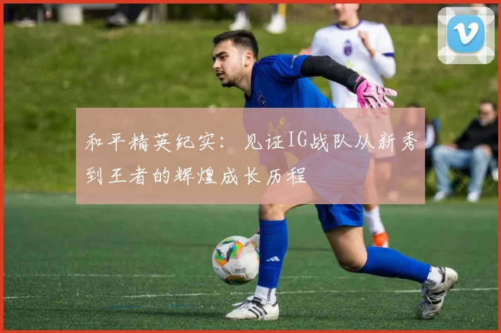 和平精英纪实：见证IG战队从新秀到王者的辉煌成长历程