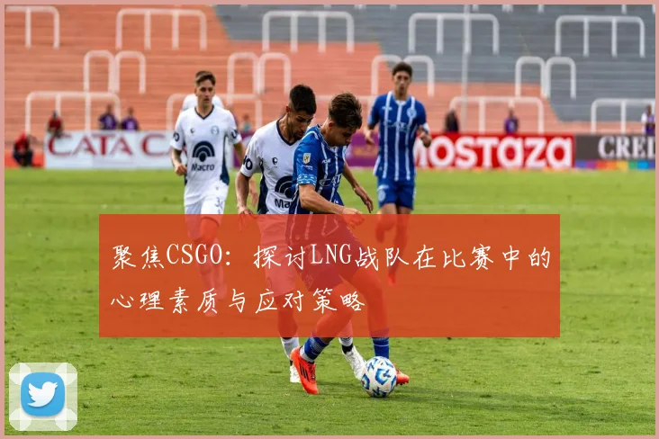 聚焦CSGO：探讨LNG战队在比赛中的心理素质与应对策略